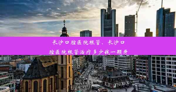 长沙口腔医院根管、长沙口腔医院根管治疗多少钱一颗牙