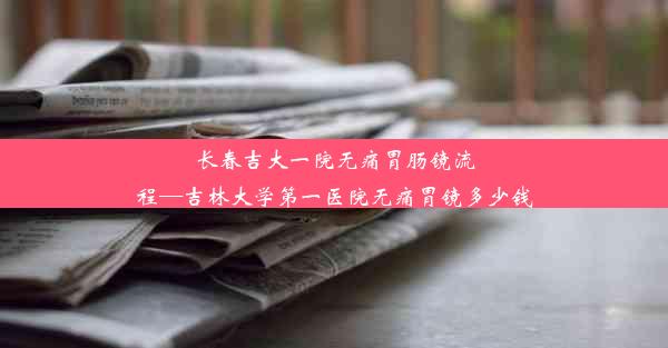 <b>长春吉大一院无痛胃肠镜流程—吉林大学第一医院无痛胃镜多少钱</b>