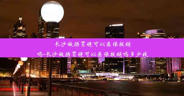 长沙做肠胃镜可以医保报销吗-长沙做肠胃镜可以医保报销吗多少钱