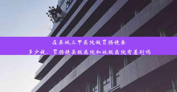 在县城三甲医院做胃肠镜要多少钱、胃肠镜县级医院和地级医院有差别吗