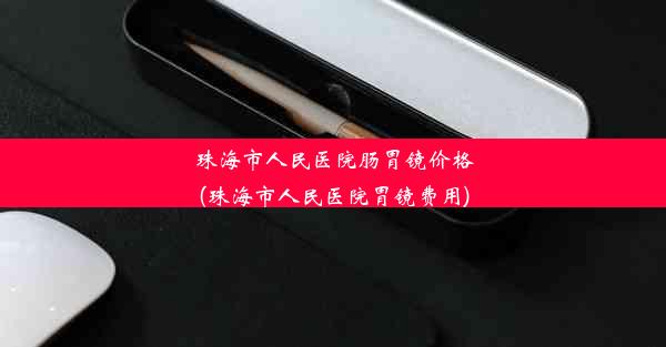 珠海市人民医院肠胃镜价格(珠海市人民医院胃镜费用)