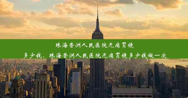 珠海香洲人民医院无痛胃镜多少钱、珠海香洲人民医院无痛胃镜多少钱做一次