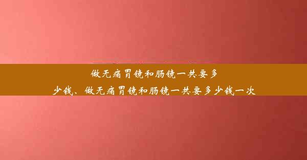 做无痛胃镜和肠镜一共要多少钱、做无痛胃镜和肠镜一共要多少钱一次