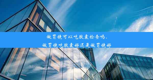 做胃镜可以吃胶囊检查吗、做胃镜吃胶囊好还是做胃镜好