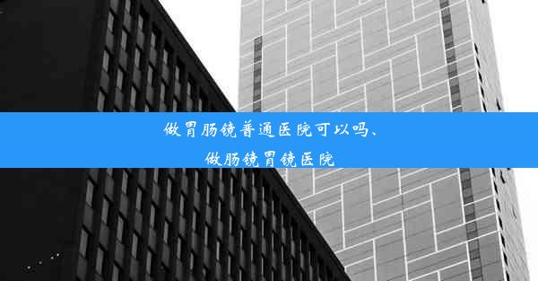 做胃肠镜普通医院可以吗、做肠镜胃镜医院