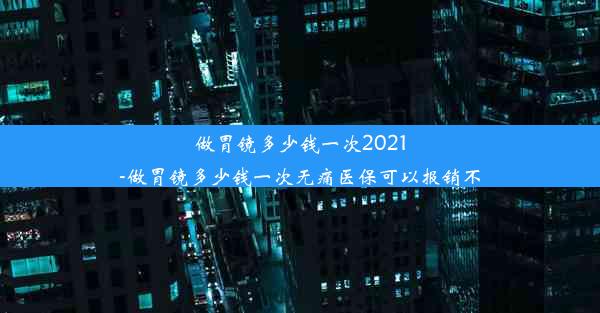 做胃镜多少钱一次2021-做胃镜多少钱一次无痛医保可以报销不