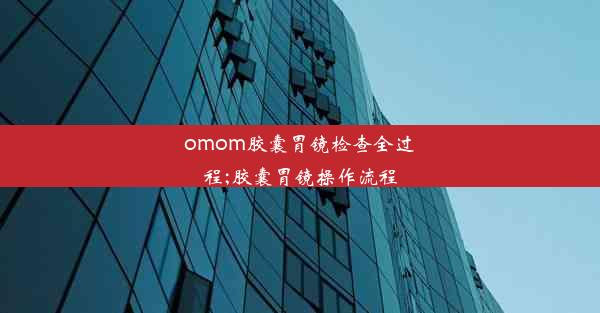 omom胶囊胃镜检查全过程;胶囊胃镜操作流程