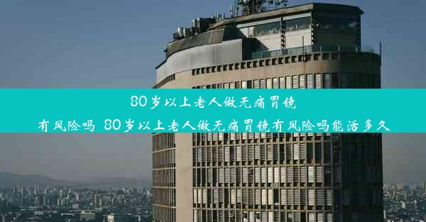 80岁以上老人做无痛胃镜有风险吗_80岁以上老人做无痛胃镜有风险吗能活多久