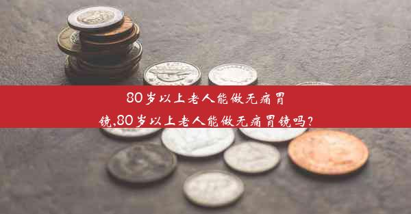 80岁以上老人能做无痛胃镜,80岁以上老人能做无痛胃镜吗？