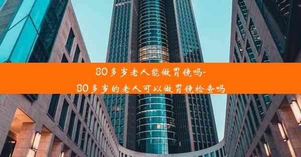 80多岁老人能做胃镜吗-80多岁的老人可以做胃镜检查吗