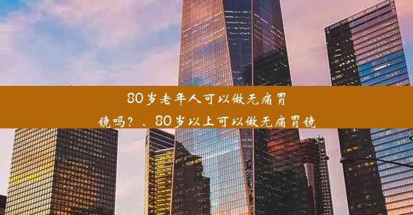 80岁老年人可以做无痛胃镜吗？、80岁以上可以做无痛胃镜