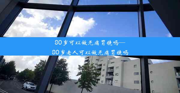 80岁可以做无痛胃镜吗—80岁老人可以做无痛胃镜吗