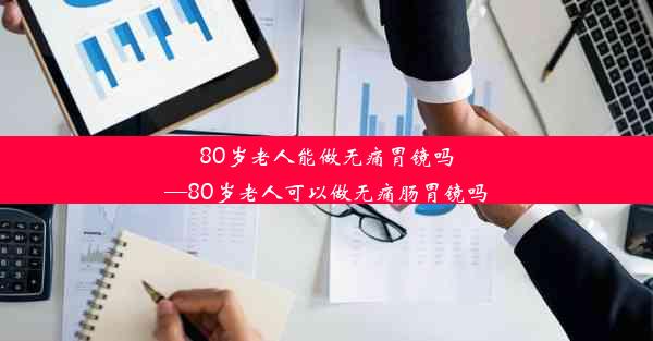 80岁老人能做无痛胃镜吗—80岁老人可以做无痛肠胃镜吗