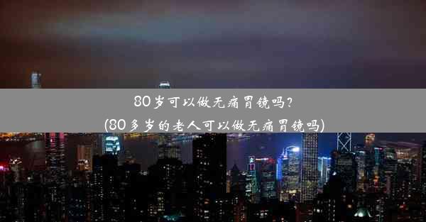 80岁可以做无痛胃镜吗？(80多岁的老人可以做无痛胃镜吗)