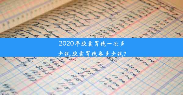 2020年胶囊胃镜一次多少钱,胶囊胃镜要多少钱？