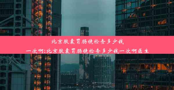 北京胶囊胃肠镜检查多少钱一次啊;北京胶囊胃肠镜检查多少钱一次啊医生