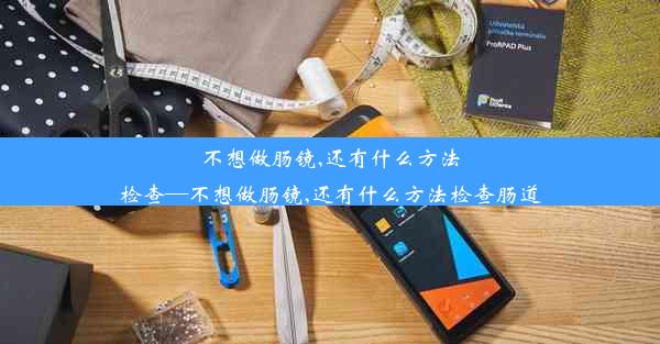 不想做肠镜,还有什么方法检查—不想做肠镜,还有什么方法检查肠道