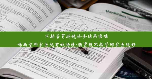 不插管胃肠镜检查结果准确吗南京那家医院有做肠镜-肠胃镜不插管哪家医院好