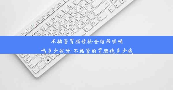 不插管胃肠镜检查结果准确吗多少钱呀-不插管的胃肠镜多少钱