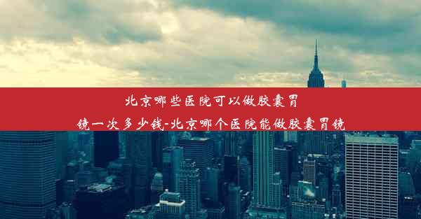 北京哪些医院可以做胶囊胃镜一次多少钱-北京哪个医院能做胶囊胃镜