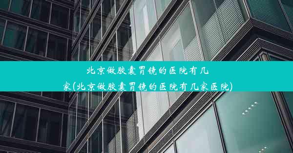 北京做胶囊胃镜的医院有几家(北京做胶囊胃镜的医院有几家医院)