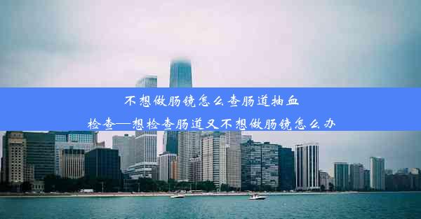 不想做肠镜怎么查肠道抽血检查—想检查肠道又不想做肠镜怎么办