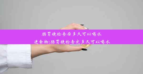 肠胃镜检查后多久可以喝水进食物;肠胃镜检查完多久可以喝水