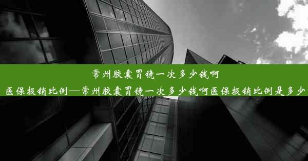 常州胶囊胃镜一次多少钱啊医保报销比例—常州胶囊胃镜一次多少钱啊医保报销比例是多少