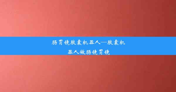 肠胃镜胶囊机器人—胶囊机器人做肠镜胃镜