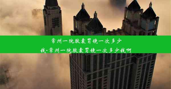 常州一院胶囊胃镜一次多少钱-常州一院胶囊胃镜一次多少钱啊