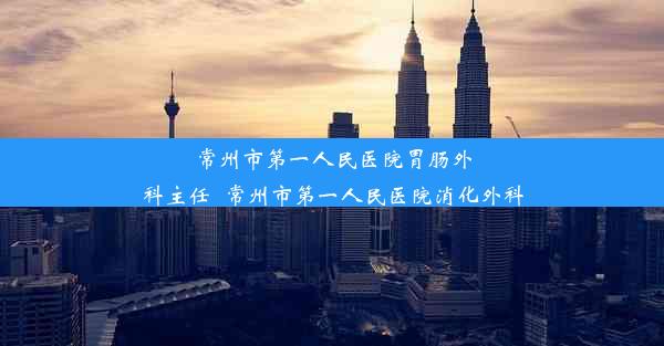 常州市第一人民医院胃肠外科主任_常州市第一人民医院消化外科