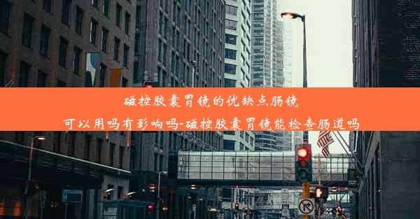 磁控胶囊胃镜的优缺点肠镜可以用吗有影响吗-磁控胶囊胃镜能检查肠道吗