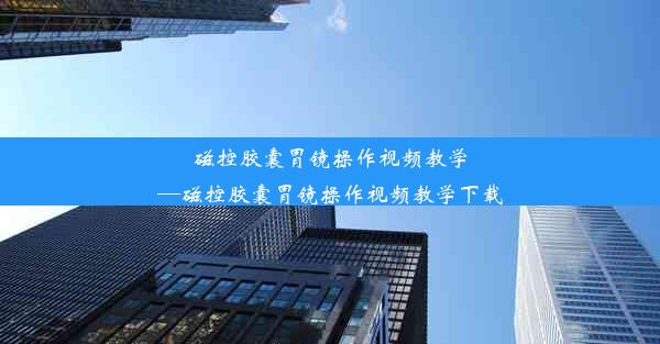 磁控胶囊胃镜操作视频教学—磁控胶囊胃镜操作视频教学下载