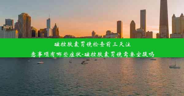 磁控胶囊胃镜检查前三天注意事项有哪些症状-磁控胶囊胃镜需要空腹吗