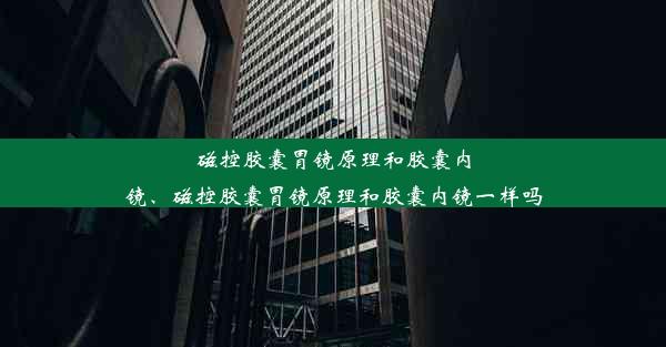 磁控胶囊胃镜原理和胶囊内镜、磁控胶囊胃镜原理和胶囊内镜一样吗