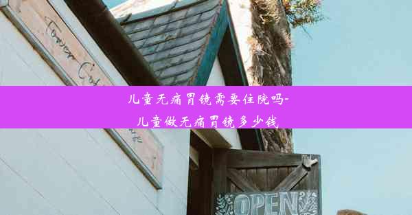 儿童无痛胃镜需要住院吗-儿童做无痛胃镜多少钱