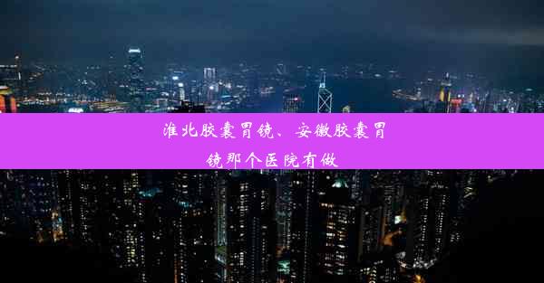 淮北胶囊胃镜、安徽胶囊胃镜那个医院有做