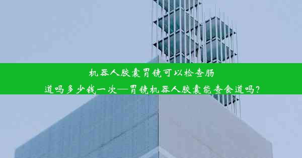 机器人胶囊胃镜可以检查肠道吗多少钱一次—胃镜机器人胶囊能查食道吗？