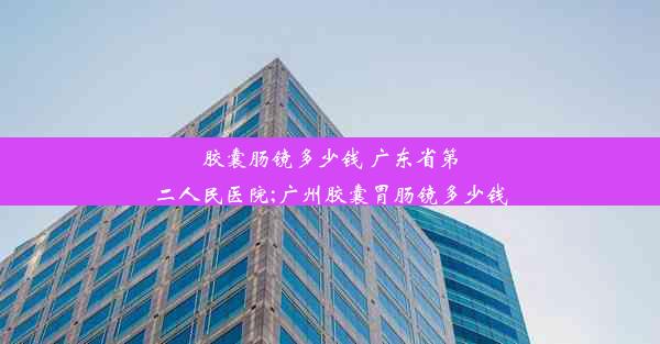 胶囊肠镜多少钱 广东省第二人民医院;广州胶囊胃肠镜多少钱