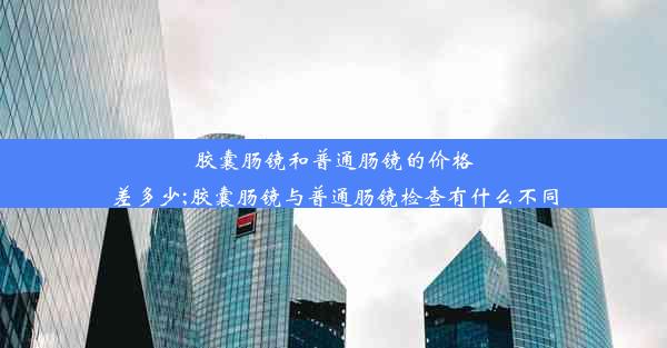 胶囊肠镜和普通肠镜的价格差多少;胶囊肠镜与普通肠镜检查有什么不同