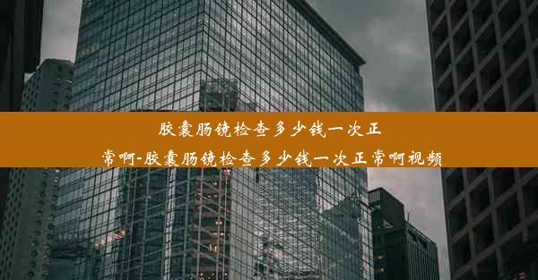 胶囊肠镜检查多少钱一次正常啊-胶囊肠镜检查多少钱一次正常啊视频