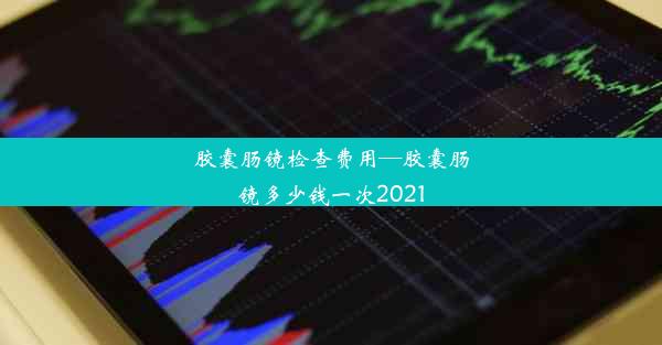 胶囊肠镜检查费用—胶囊肠镜多少钱一次2021