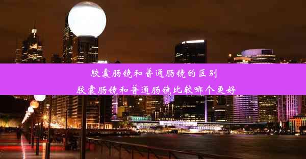 胶囊肠镜和普通肠镜的区别_胶囊肠镜和普通肠镜比较哪个更好