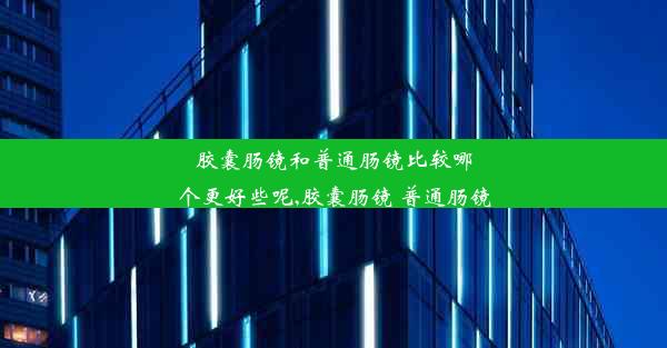 胶囊肠镜和普通肠镜比较哪个更好些呢,胶囊肠镜 普通肠镜