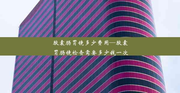 胶囊肠胃镜多少费用—胶囊胃肠镜检查需要多少钱一次