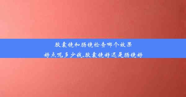 胶囊镜和肠镜检查哪个效果好点呢多少钱,胶囊镜好还是肠镜好