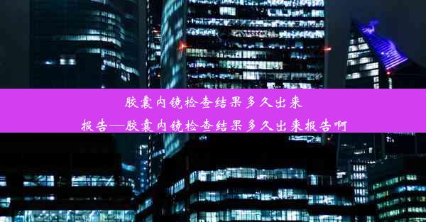 胶囊内镜检查结果多久出来报告—胶囊内镜检查结果多久出来报告啊