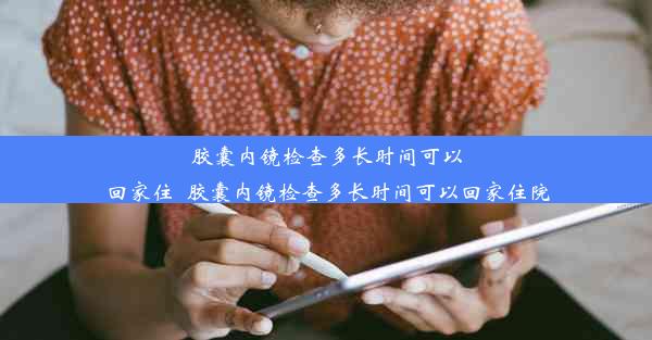 胶囊内镜检查多长时间可以回家住_胶囊内镜检查多长时间可以回家住院