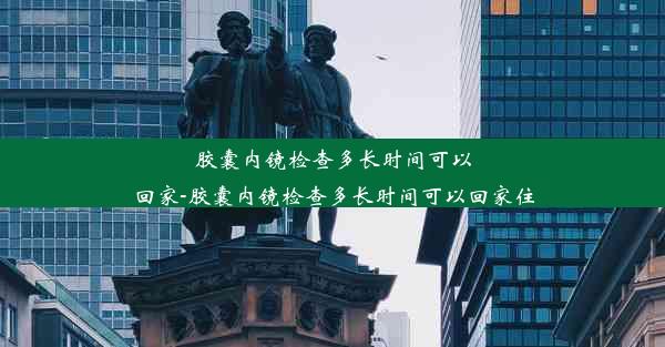 胶囊内镜检查多长时间可以回家-胶囊内镜检查多长时间可以回家住