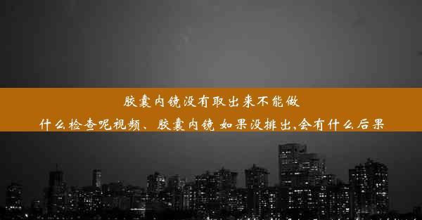 胶囊内镜没有取出来不能做什么检查呢视频、胶囊内镜 如果没排出,会有什么后果